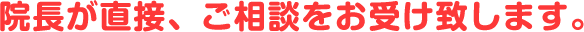 院長が直接、ご相談をお受け致します。